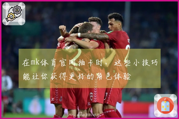 在mk体育官网抽卡时，这些小技巧能让你获得更好的角色体验