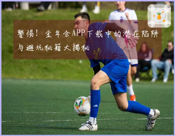 警惕！金年会APP下载中的潜在陷阱与避坑秘籍大揭秘